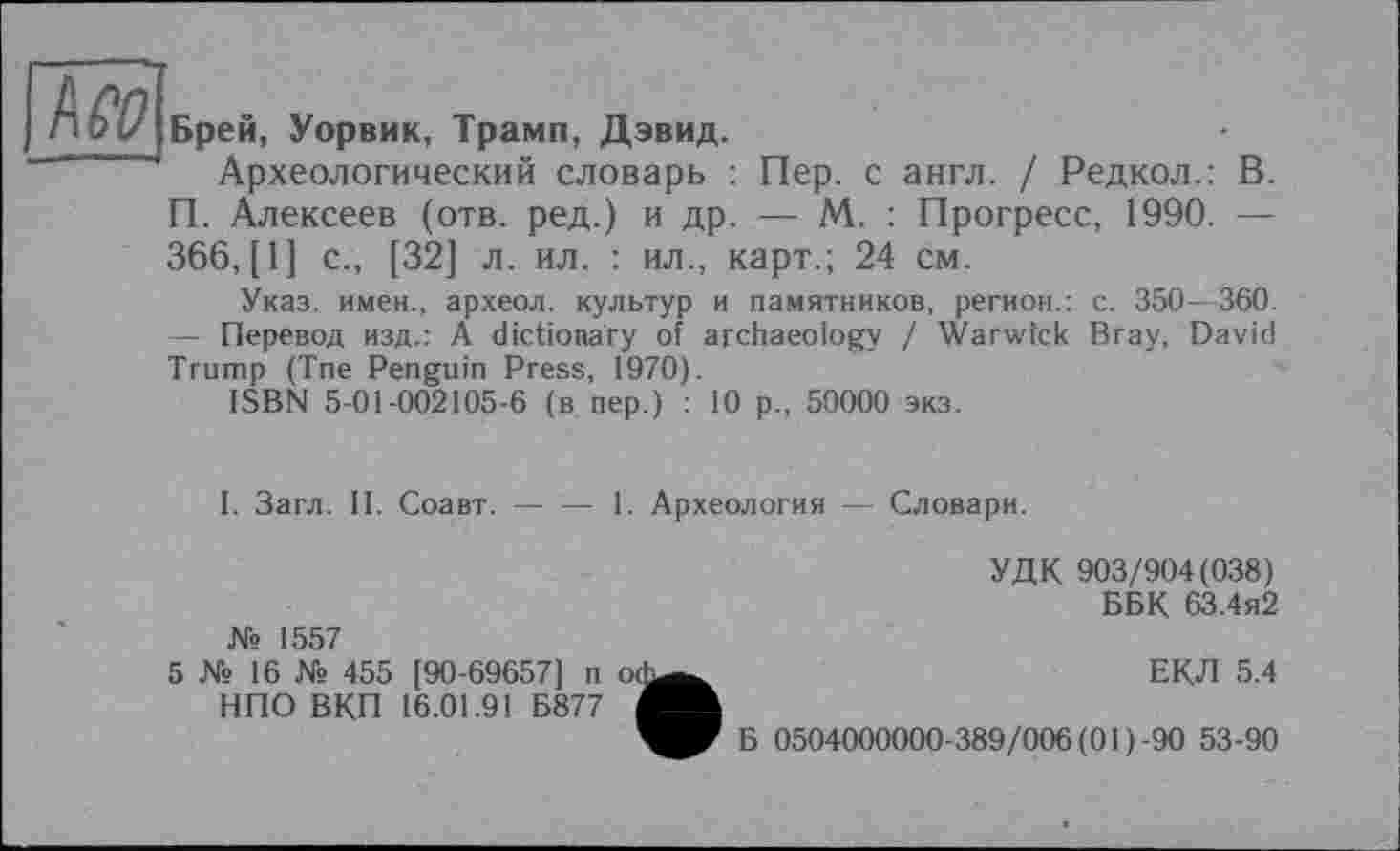 ﻿Брей, Уорвик, Трамп, Дэвид.
Археологический словарь : Пер. с англ. / Редкол.: В. П. Алексеев (отв. ред.) и др. — М. : Прогресс, 1990. — 366, [1] с., [32] л. ил. : ил., карт.; 24 см.
Указ, имен., археол. культур и памятников, регион.: с. 350—360. — Перевод изд.: A dictionary of archaeology / Warwick Bray, David Trump (Tne Penguin Press, 1970).
ISBN 5-01-002105-6 (в nep.) : 10 p., 50000 экз.
І. Загл. II. Соавт.---1. Археология — Словари.
№ 1557
5 № 16 № 455 [90-69657] п o<h НПО ВКП 16.01.91 Б877 і
УДК 903/904(038)
ББК 63.4я2
ЕКЛ 5.4
Б 0504000000-389/006(01)-90 53-90